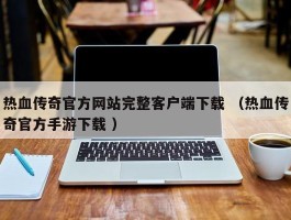热血传奇官方网站完整客户端下载 （热血传奇官方手游下载 ）