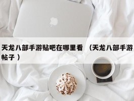 天龙八部手游贴吧在哪里看 （天龙八部手游帖子 ）