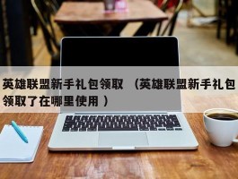 英雄联盟新手礼包领取 （英雄联盟新手礼包领取了在哪里使用 ）