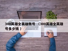 300英雄全英雄账号 （300英雄全英雄号多少钱 ）