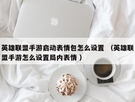 英雄联盟手游启动表情包怎么设置 （英雄联盟手游怎么设置局内表情 ）