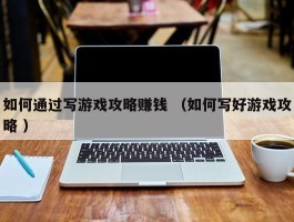如何通过写游戏攻略赚钱 （如何写好游戏攻略 ）