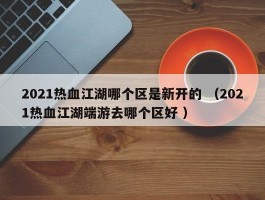 2021热血江湖哪个区是新开的 （2021热血江湖端游去哪个区好 ）