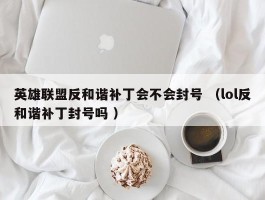 英雄联盟反和谐补丁会不会封号 （lol反和谐补丁封号吗 ）