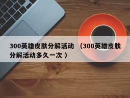 300英雄皮肤分解活动 （300英雄皮肤分解活动多久一次 ）
