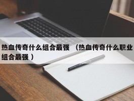 热血传奇什么组合最强 （热血传奇什么职业组合最强 ）