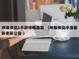 神雕侠侣1手游攻略最新 （神雕侠侣手游最新更新公告 ）