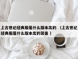 上古世纪经典服是什么版本出的 （上古世纪经典服是什么版本出的装备 ）