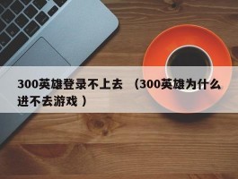300英雄登录不上去 （300英雄为什么进不去游戏 ）