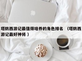 塔防西游记最值得培养的角色排名 （塔防西游记最好神将 ）