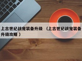 上古世纪战宠装备升级 （上古世纪战宠装备升级攻略 ）