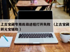 上古宝藏专用练级进程打开失败 （上古宝藏刷元宝辅助 ）