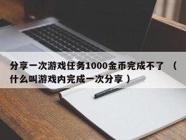分享一次游戏任务1000金币完成不了 （什么叫游戏内完成一次分享 ）
