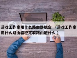 游戏工作室用什么路由器稳定 （游戏工作室用什么路由器稳定软路由配什么 ）