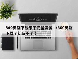 300英雄下载不了完整资源 （300英雄下载了却玩不了 ）