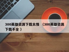 300英雄资源下载太慢 （300英雄资源下载不全 ）