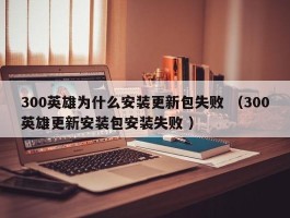 300英雄为什么安装更新包失败 （300英雄更新安装包安装失败 ）