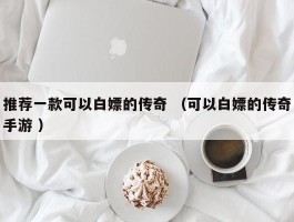 推荐一款可以白嫖的传奇 （可以白嫖的传奇手游 ）