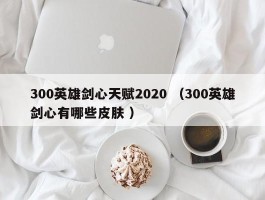 300英雄剑心天赋2020 （300英雄剑心有哪些皮肤 ）