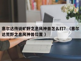 塞尔达传说旷野之息风神兽怎么打? （塞尔达荒野之息风神兽位置 ）