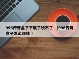 996传奇盒子下载了玩不了 （996传奇盒子怎么赚钱 ）