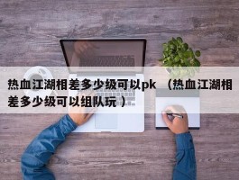 热血江湖相差多少级可以pk （热血江湖相差多少级可以组队玩 ）