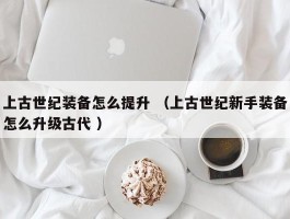 上古世纪装备怎么提升 （上古世纪新手装备怎么升级古代 ）