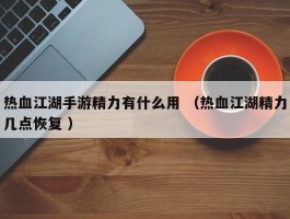 热血江湖手游精力有什么用 （热血江湖精力几点恢复 ）