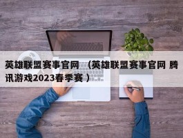 英雄联盟赛事官网 （英雄联盟赛事官网 腾讯游戏2023春季赛 ）
