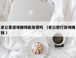 老公靠游戏赚钱能接受吗 （老公想打游戏赚钱 ）