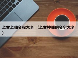 上古上仙名称大全 （上古神仙的名字大全 ）