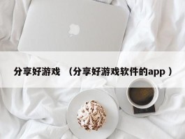 分享好游戏 （分享好游戏软件的app ）