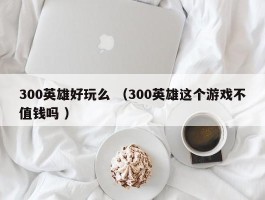 300英雄好玩么 （300英雄这个游戏不值钱吗 ）