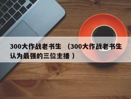 300大作战老书生 （300大作战老书生认为最强的三位主播 ）