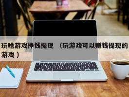 玩啥游戏挣钱提现 （玩游戏可以赚钱提现的游戏 ）