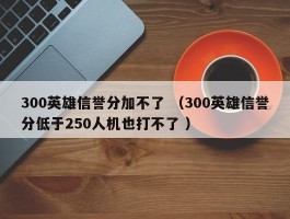 300英雄信誉分加不了 （300英雄信誉分低于250人机也打不了 ）