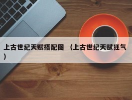 上古世纪天赋搭配图 （上古世纪天赋狂气 ）