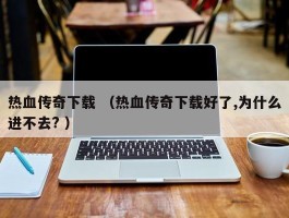 热血传奇下载 （热血传奇下载好了,为什么进不去? ）