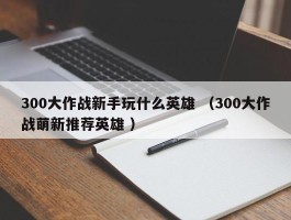 300大作战新手玩什么英雄 （300大作战萌新推荐英雄 ）