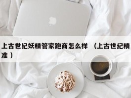 上古世纪妖精管家跑商怎么样 （上古世纪精准 ）