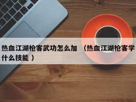 热血江湖枪客武功怎么加 （热血江湖枪客学什么技能 ）
