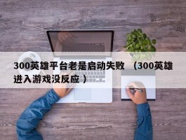 300英雄平台老是启动失败 （300英雄进入游戏没反应 ）