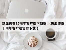 热血传奇15周年客户端下载器 （热血传奇十周年客户端官方下载 ）
