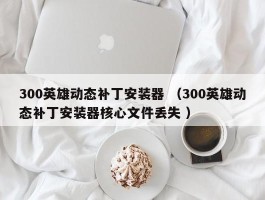 300英雄动态补丁安装器 （300英雄动态补丁安装器核心文件丢失 ）