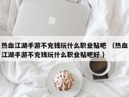 热血江湖手游不充钱玩什么职业贴吧 （热血江湖手游不充钱玩什么职业贴吧好 ）