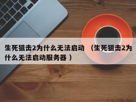 生死狙击2为什么无法启动 （生死狙击2为什么无法启动服务器 ）