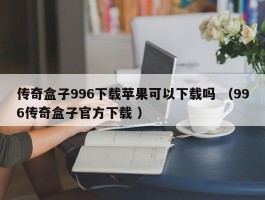 传奇盒子996下载苹果可以下载吗 （996传奇盒子官方下载 ）