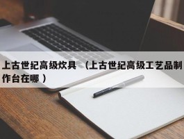 上古世纪高级炊具 （上古世纪高级工艺品制作台在哪 ）