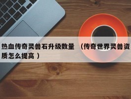 热血传奇灵兽石升级数量 （传奇世界灵兽资质怎么提高 ）
