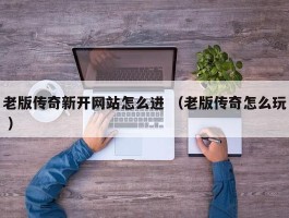 老版传奇新开网站怎么进 （老版传奇怎么玩 ）